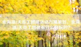 金海湖3天员工团建活动方案策划，金海湖3天员工团建有什么好玩的？