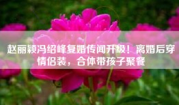 赵丽颖冯绍峰复婚传闻升级！离婚后穿情侣装，合体带孩子聚餐