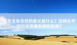 南车北车合并的意义是什么？这种合并对行业发展有哪些影响？