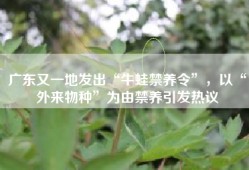 广东又一地发出“牛蛙禁养令”，以“外来物种”为由禁养引发热议