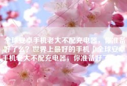全球安卓手机老大不配充电器，你准备好了么？世界上最好的手机「全球安卓手机老大不配充电器，你准备好了么？」