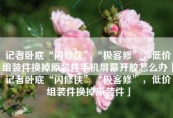 记者卧底“闪修侠”“极客修”，低价组装件换掉原装件手机屏幕开胶怎么办「记者卧底“闪修侠”“极客修”，低价组装件换掉原装件」