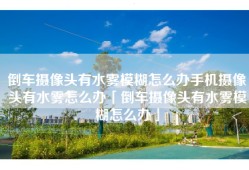 倒车摄像头有水雾模糊怎么办手机摄像头有水雾怎么办「倒车摄像头有水雾模糊怎么办」