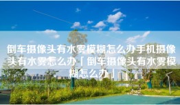 倒车摄像头有水雾模糊怎么办手机摄像头有水雾怎么办「倒车摄像头有水雾模糊怎么办」