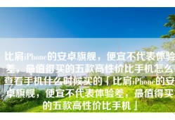 比肩iPhone的安卓旗舰，便宜不代表体验差，最值得买的五款高性价比手机怎么查看手机什么时候买的「比肩iPhone的安卓旗舰，便宜不代表体验差，最值得买的五款高性价比手机」