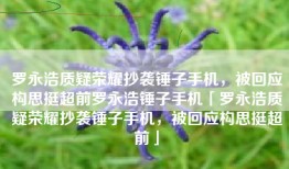 罗永浩质疑荣耀抄袭锤子手机，被回应构思挺超前罗永浩锤子手机「罗永浩质疑荣耀抄袭锤子手机，被回应构思挺超前」