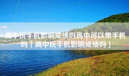 高中玩手机影响成绩吗高中可以带手机吗「高中玩手机影响成绩吗」