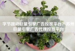 字节跳动巨量引擎广告投放平台？苏州巨量引擎广告代理投放平台
