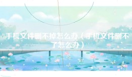 手机文件删不掉怎么办（手机文件删不了怎么办）