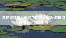 马斯克访华，伤透了印度人的心 印度期待落空，情绪崩溃