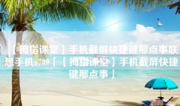 【拇指课堂】手机截屏快捷键那点事联想手机a789「【拇指课堂】手机截屏快捷键那点事」