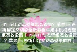 iPhone13 动态壁纸怎么设置？苹果 ios 系统自定义动态壁纸教程苹果手机动态壁纸怎么设置「iPhone13 动态壁纸怎么设置？苹果 ios 系统自定义动态壁纸教程」