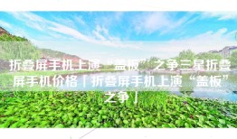 折叠屏手机上演“盖板”之争三星折叠屏手机价格「折叠屏手机上演“盖板”之争」