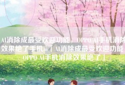 AI消除成最受欢迎功能，OPPO AI手机消除效果绝了手机ai「AI消除成最受欢迎功能，OPPO AI手机消除效果绝了」