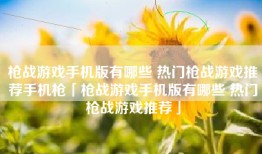 枪战游戏手机版有哪些 热门枪战游戏推荐手机枪「枪战游戏手机版有哪些 热门枪战游戏推荐」