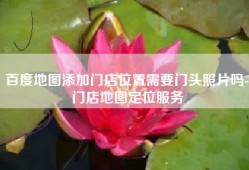 百度地图添加门店位置需要门头照片吗-门店地图定位服务