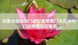 百度地图添加门店位置需要门头照片吗-门店地图定位服务