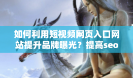 如何利用短视频网页入口网站提升品牌曝光？提高seo效果并推广你的视频内容