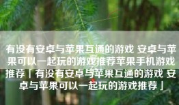 有没有安卓与苹果互通的游戏 安卓与苹果可以一起玩的游戏推荐苹果手机游戏推荐「有没有安卓与苹果互通的游戏 安卓与苹果可以一起玩的游戏推荐」