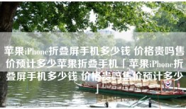 苹果iPhone折叠屏手机多少钱 价格贵吗售价预计多少苹果折叠手机「苹果iPhone折叠屏手机多少钱 价格贵吗售价预计多少」