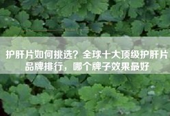 护肝片如何挑选？全球十大顶级护肝片品牌排行，哪个牌子效果最好
