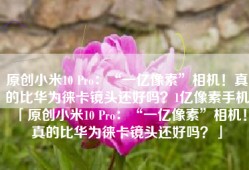 原创小米10 Pro：“一亿像素”相机！真的比华为徕卡镜头还好吗？1亿像素手机「原创小米10 Pro：“一亿像素”相机！真的比华为徕卡镜头还好吗？」