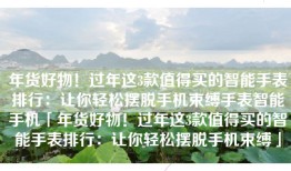 年货好物！过年这3款值得买的智能手表排行：让你轻松摆脱手机束缚手表智能手机「年货好物！过年这3款值得买的智能手表排行：让你轻松摆脱手机束缚」