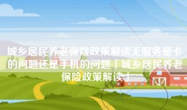 城乡居民养老保险政策解读无服务是卡的问题还是手机的问题「城乡居民养老保险政策解读」