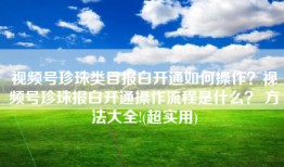 视频号珍珠类目报白开通如何操作？视频号珍珠报白开通操作流程是什么？ 方法大全!(超实用)