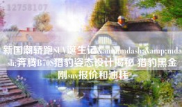 新国潮轿跑SUV诞生记&mdash;&mdash;奔腾B70S猎豹姿态设计揭秘 猎豹黑金刚suv报价和油耗