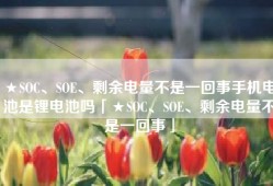 ★SOC、SOE、剩余电量不是一回事手机电池是锂电池吗「★SOC、SOE、剩余电量不是一回事」