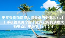 更多安狗狗清理大师安卓历史版本（6个）手机管家哪个好「更多安狗狗清理大师安卓历史版本（6个）」