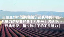 诺基亚515：经典重现，超长待机下的不凡魅力诺基亚经典手机型号「诺基亚515：经典重现，超长待机下的不凡魅力」