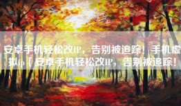 安卓手机轻松改IP，告别被追踪！手机虚拟ip「安卓手机轻松改IP，告别被追踪！」