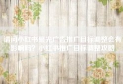 请问小红书聚光广告推广目标调整会有影响吗？小红书推广目标调整攻略