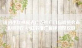 请问小红书聚光广告推广目标调整会有影响吗？小红书推广目标调整攻略