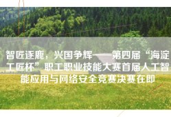智匠逐鹿，兴国争辉——第四届“海淀工匠杯”职工职业技能大赛首届人工智能应用与网络安全竞赛决赛在即