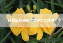 抖音店铺遇到中差评怎么处理？