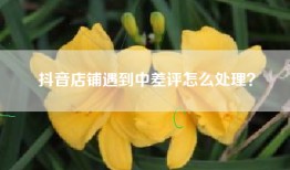 抖音店铺遇到中差评怎么处理？