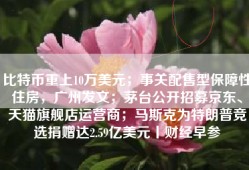 比特币重上10万美元；事关配售型保障性住房，广州发文；茅台公开招募京东、天猫旗舰店运营商；马斯克为特朗普竞选捐赠达2.59亿美元丨财经早参