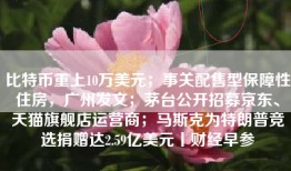 比特币重上10万美元；事关配售型保障性住房，广州发文；茅台公开招募京东、天猫旗舰店运营商；马斯克为特朗普竞选捐赠达2.59亿美元丨财经早参