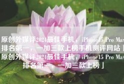 原创外媒评2024最佳手机，iPhone15 Pro Max排名第一，一加三款上榜手机测评网站「原创外媒评2024最佳手机，iPhone15 Pro Max排名第一，一加三款上榜」
