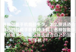 各种智能手机价格多少，怎么挑选适合自己的智能手机各种手机「各种智能手机价格多少，怎么挑选适合自己的智能手机」