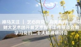 神马关注 ｜ 艺心向党·向美而行——中财大艺术团开展艺术骨干工作座谈会暨学习党的二十大精神研讨会