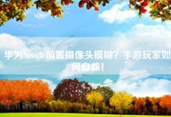 华为Nova3e前置摄像头模糊？手游玩家如何自救！