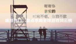 端游热门：盘点本周全球游戏风云榜