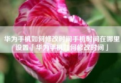 华为手机如何修改时间手机时间在哪里设置「华为手机如何修改时间」