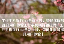 工行手机银行10.0全新上线：智能化服务提升用户体验工行手机银行要钱吗「工行手机银行10.0全新上线：智能化服务提升用户体验」