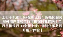 工行手机银行10.0全新上线：智能化服务提升用户体验工行手机银行要钱吗「工行手机银行10.0全新上线：智能化服务提升用户体验」