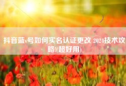 抖音蓝v号如何实名认证更改 2024技术攻略!(超好用)